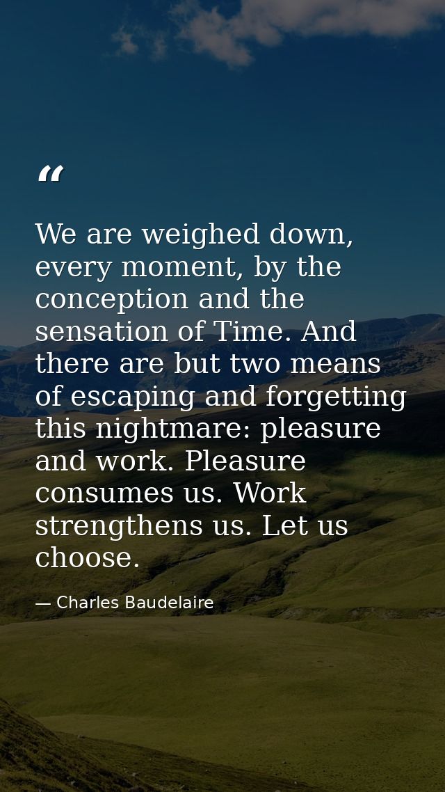 We are weighed down, every moment, by the conception and the sensation of Time. And there are but two means of escaping  — Charles Baudelaire