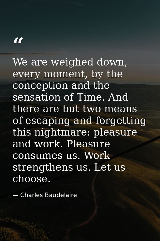 We are weighed down, every moment, by the conception and the sensation of Time. And there are but two means of escaping  — Charles Baudelaire