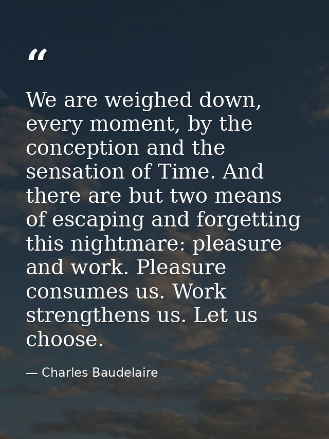 We are weighed down, every moment, by the conception and the sensation of Time. And there are but two means of escaping  — Charles Baudelaire