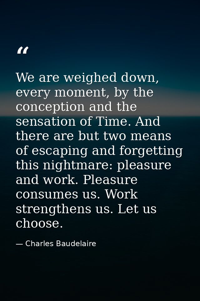 We are weighed down, every moment, by the conception and the sensation of Time. And there are but two means of escaping  — Charles Baudelaire