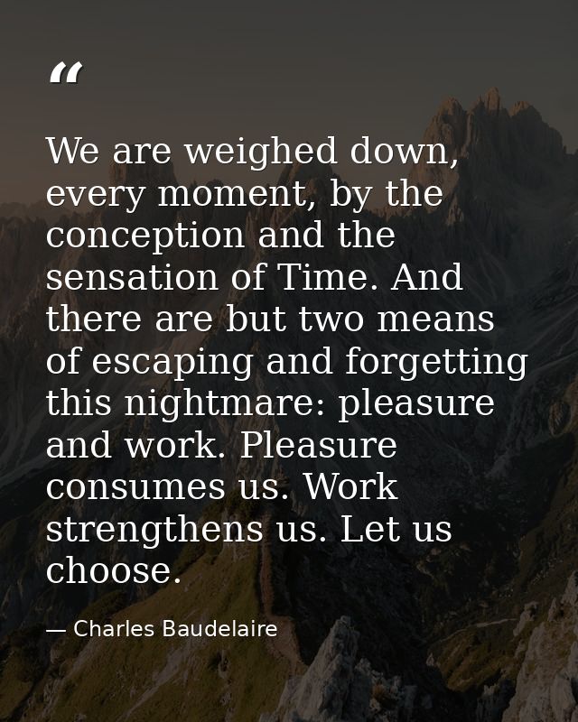 We are weighed down, every moment, by the conception and the sensation of Time. And there are but two means of escaping  — Charles Baudelaire