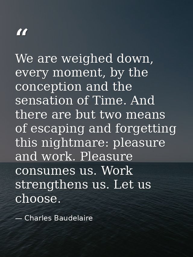 We are weighed down, every moment, by the conception and the sensation of Time. And there are but two means of escaping  — Charles Baudelaire