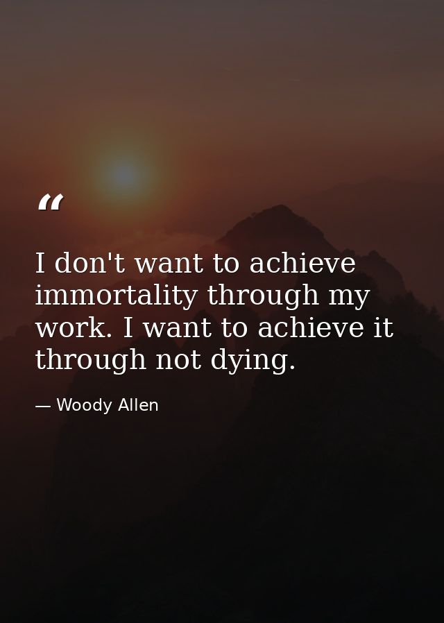 I don't want to achieve immortality through my work. I want to achieve it through not dying. — Woody Allen