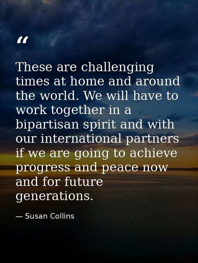 These are challenging times at home and around the world. We will have to work together in a bipartisan spirit and with  — Susan Collins