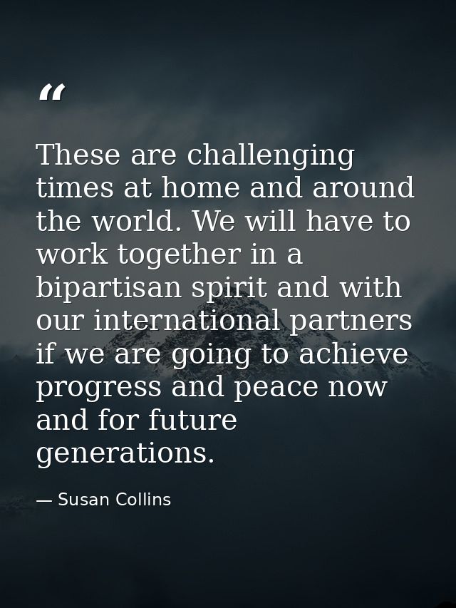 These are challenging times at home and around the world. We will have to work together in a bipartisan spirit and with  — Susan Collins