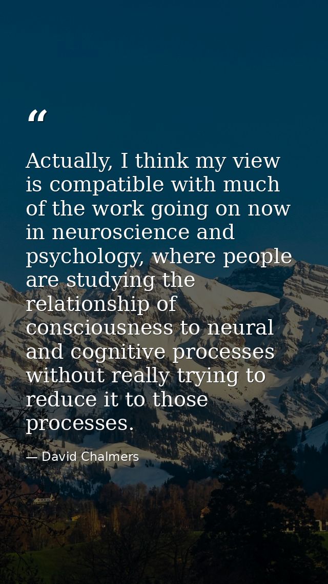 Actually, I think my view is compatible with much of the work going on now in neuroscience and psychology, where people  — David Chalmers