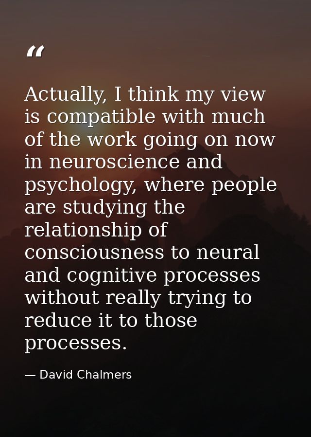 Actually, I think my view is compatible with much of the work going on now in neuroscience and psychology, where people  — David Chalmers