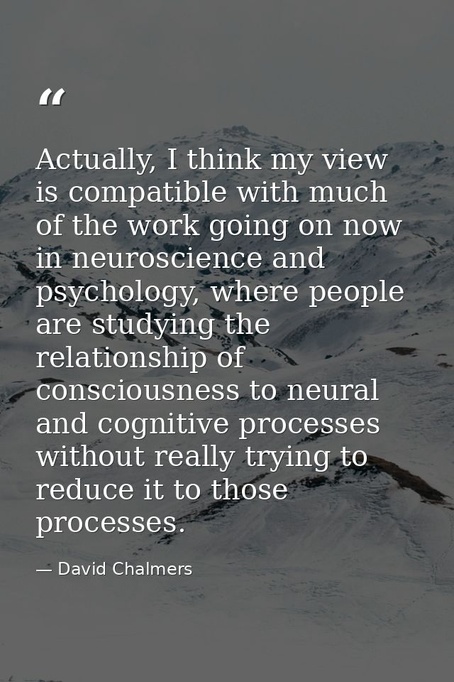 Actually, I think my view is compatible with much of the work going on now in neuroscience and psychology, where people  — David Chalmers