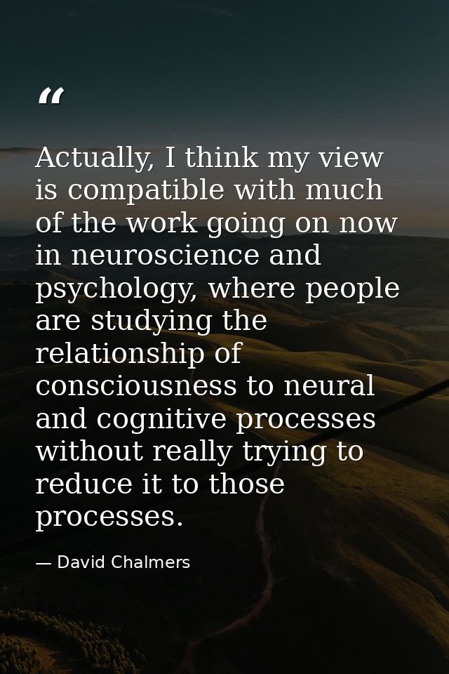 Actually, I think my view is compatible with much of the work going on now in neuroscience and psychology, where people  — David Chalmers