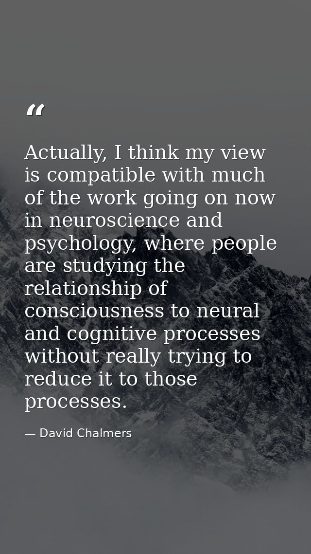 Actually, I think my view is compatible with much of the work going on now in neuroscience and psychology, where people  — David Chalmers