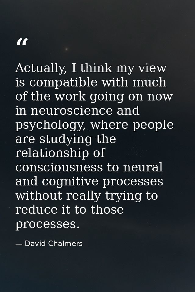 Actually, I think my view is compatible with much of the work going on now in neuroscience and psychology, where people  — David Chalmers