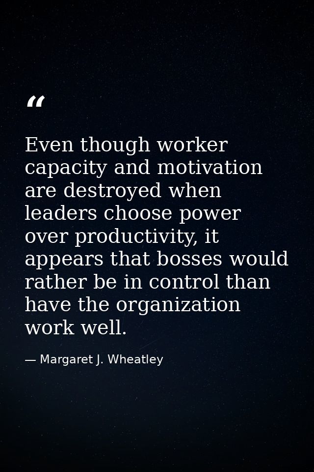 Even though worker capacity and motivation are destroyed when leaders choose power over productivity, it appears that bo — Margaret J. Wheatley