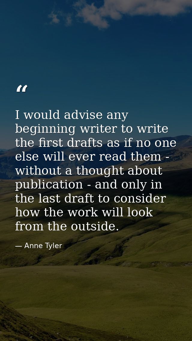 I would advise any beginning writer to write the first drafts as if no one else will ever read them - without a thought  — Anne Tyler