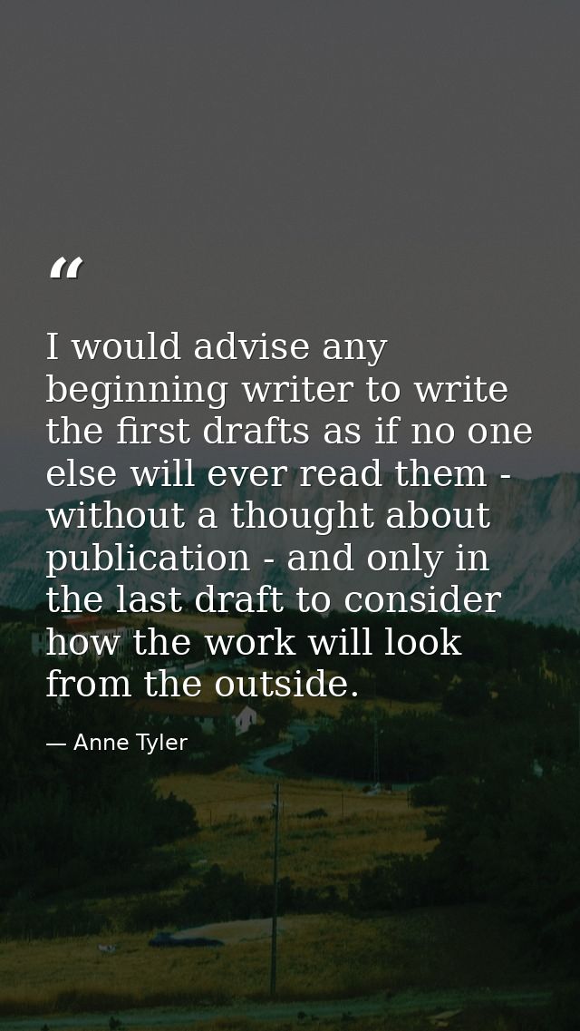 I would advise any beginning writer to write the first drafts as if no one else will ever read them - without a thought  — Anne Tyler