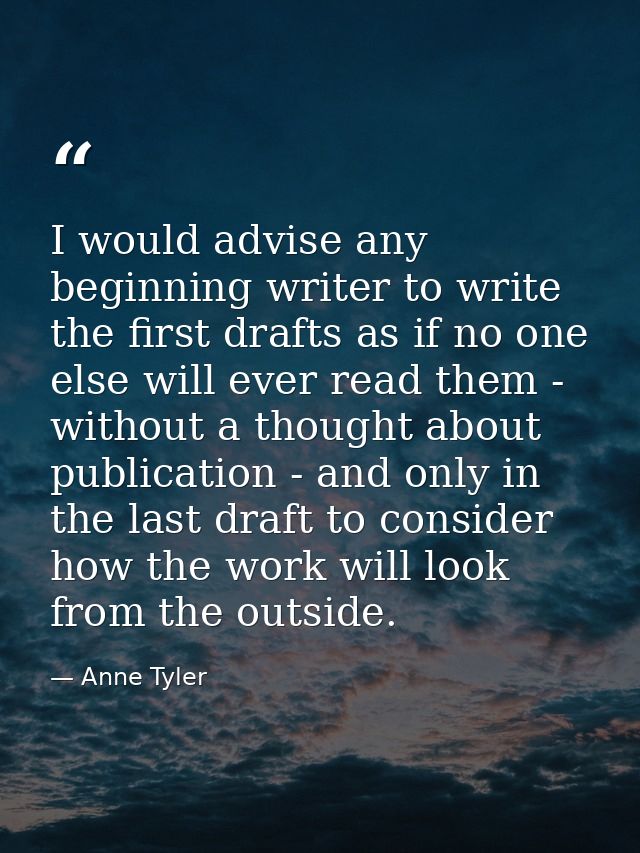 I would advise any beginning writer to write the first drafts as if no one else will ever read them - without a thought  — Anne Tyler