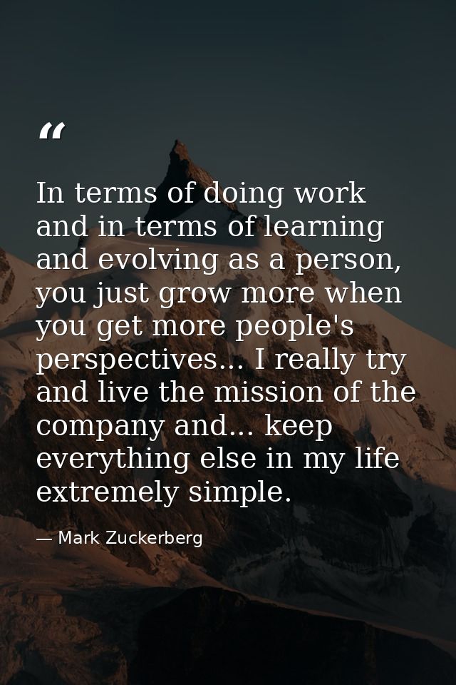 In terms of doing work and in terms of learning and evolving as a person, you just grow more when you get more people's  — Mark Zuckerberg