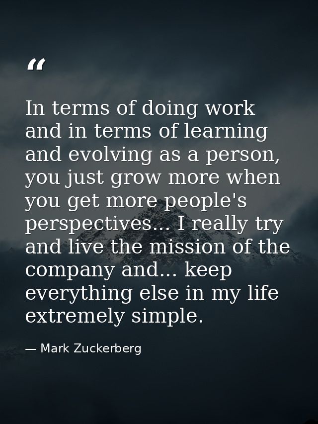In terms of doing work and in terms of learning and evolving as a person, you just grow more when you get more people's  — Mark Zuckerberg