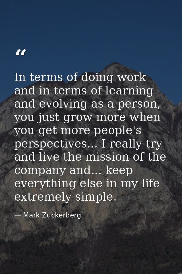 In terms of doing work and in terms of learning and evolving as a person, you just grow more when you get more people's  — Mark Zuckerberg