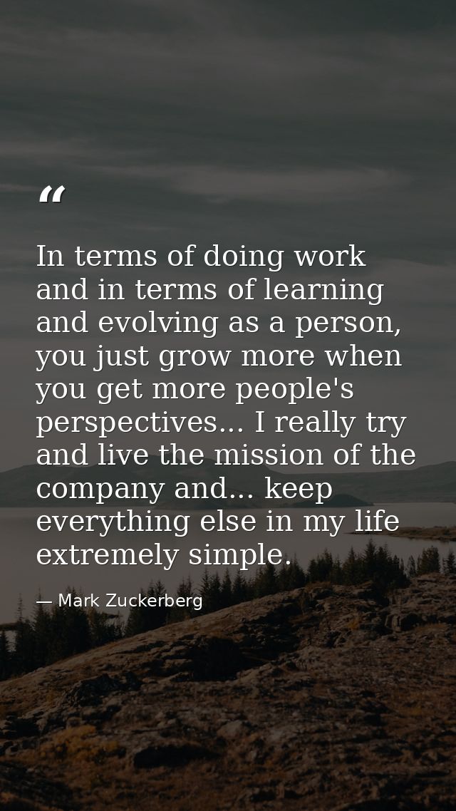 In terms of doing work and in terms of learning and evolving as a person, you just grow more when you get more people's  — Mark Zuckerberg