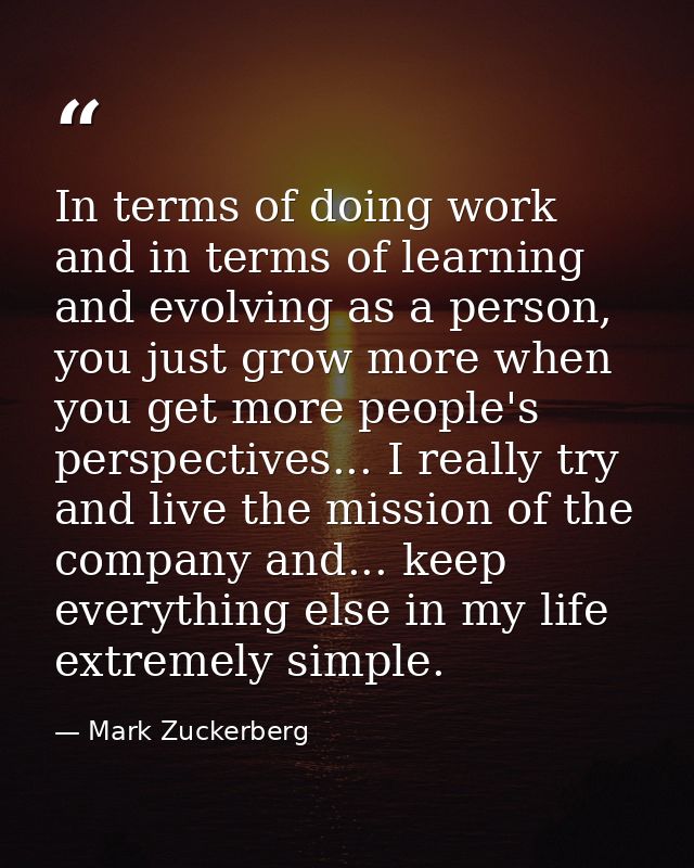 In terms of doing work and in terms of learning and evolving as a person, you just grow more when you get more people's  — Mark Zuckerberg