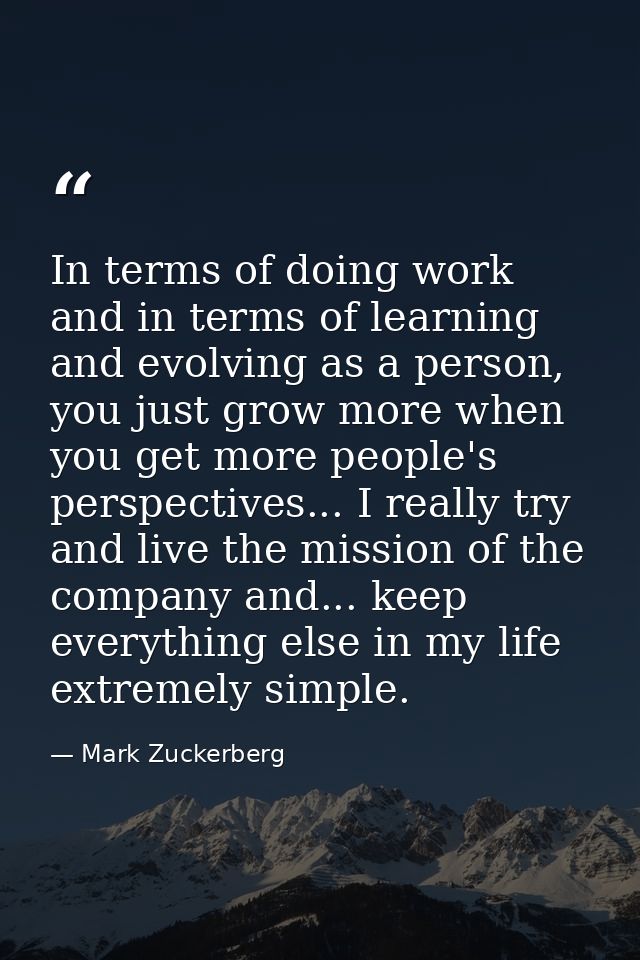In terms of doing work and in terms of learning and evolving as a person, you just grow more when you get more people's  — Mark Zuckerberg