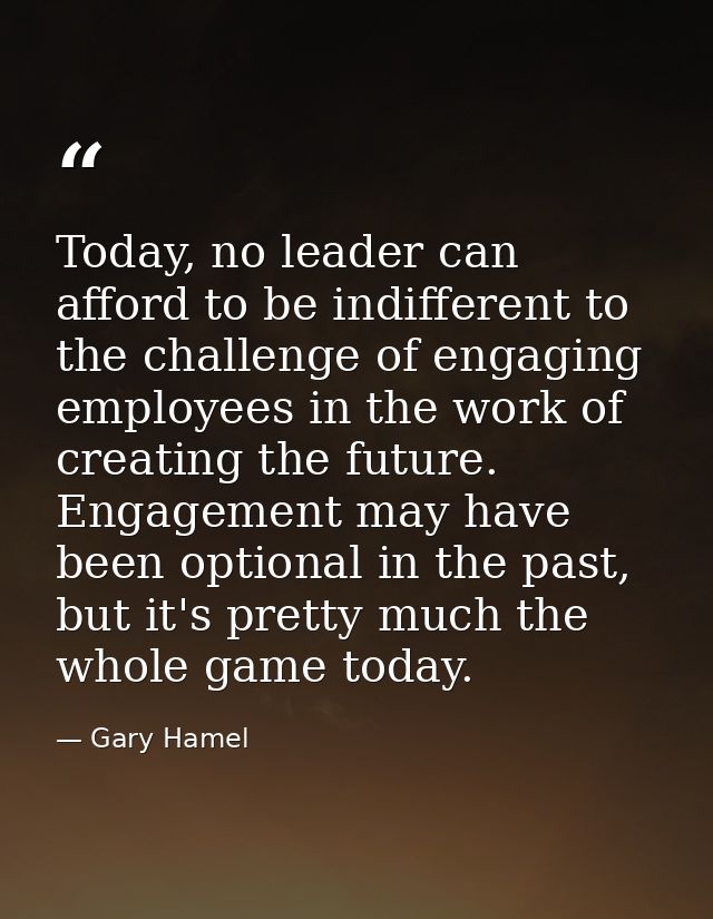 Today, no leader can afford to be indifferent to the challenge of engaging employees in the work of creating the future. — Gary Hamel