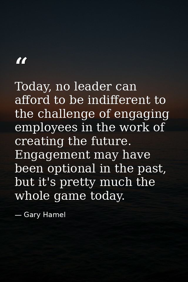 Today, no leader can afford to be indifferent to the challenge of engaging employees in the work of creating the future. — Gary Hamel