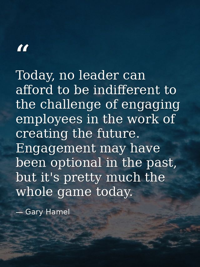 Today, no leader can afford to be indifferent to the challenge of engaging employees in the work of creating the future. — Gary Hamel