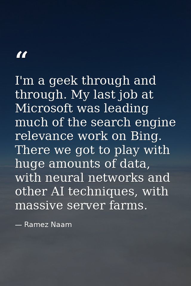 I'm a geek through and through. My last job at Microsoft was leading much of the search engine relevance work on Bing. T — Ramez Naam
