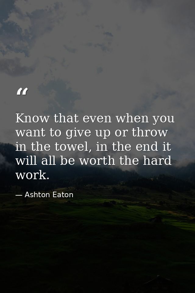 Know that even when you want to give up or throw in the towel, in the end it will all be worth the hard work. — Ashton Eaton