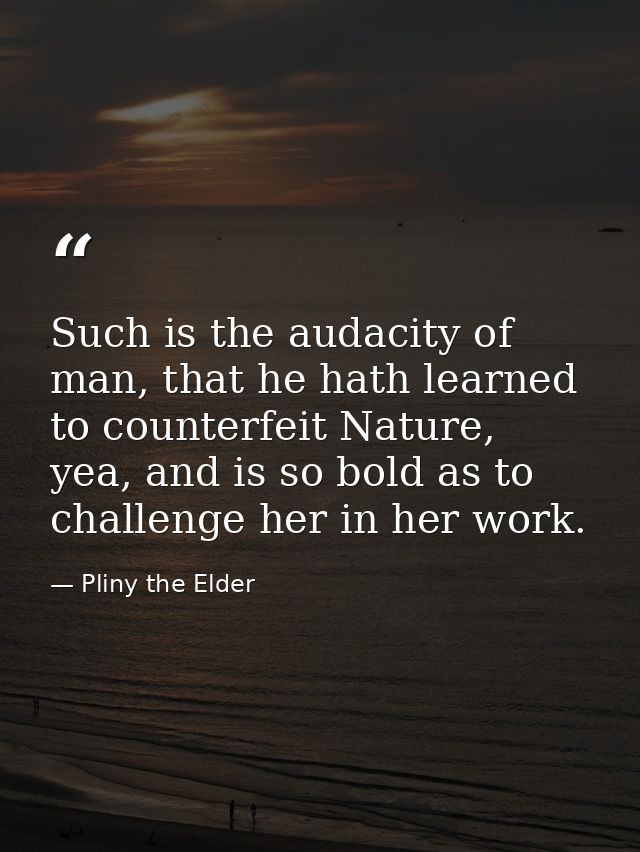Such is the audacity of man, that he hath learned to counterfeit Nature, yea, and is so bold as to challenge her in her  — Pliny the Elder