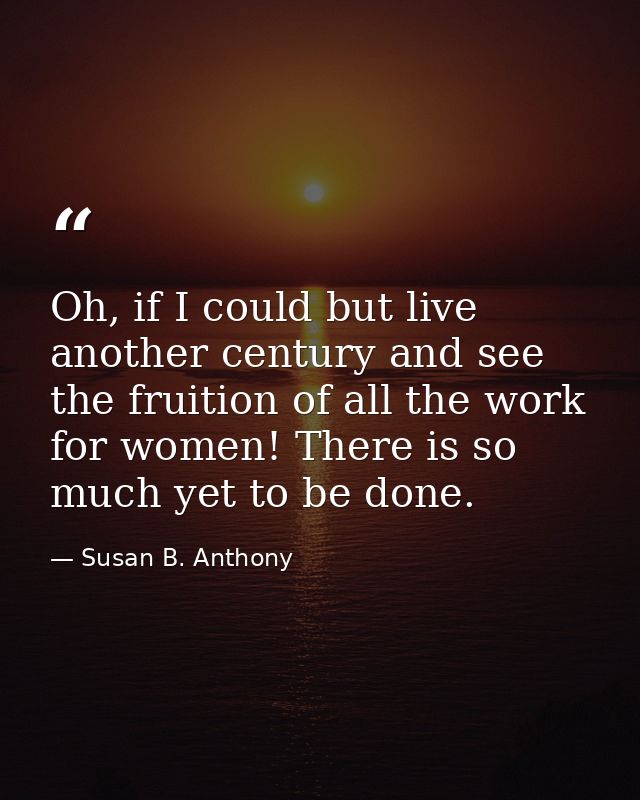 Oh, if I could but live another century and see the fruition of all the work for women! There is so much yet to be done. — Susan B. Anthony