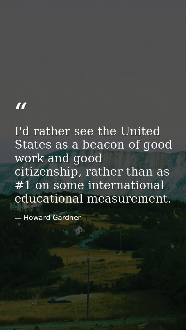 I'd rather see the United States as a beacon of good work and good citizenship, rather than as #1 on some international  — Howard Gardner