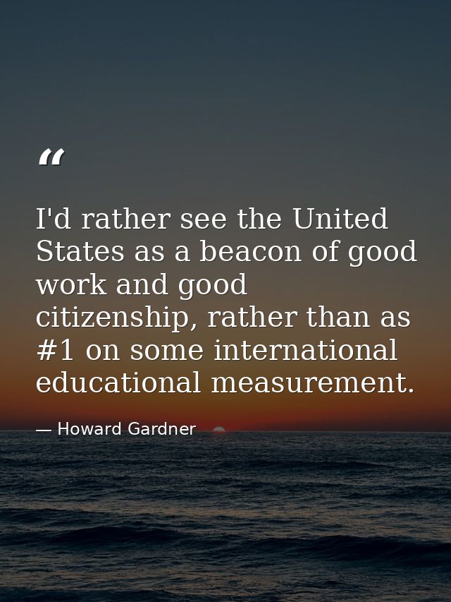 I'd rather see the United States as a beacon of good work and good citizenship, rather than as #1 on some international  — Howard Gardner