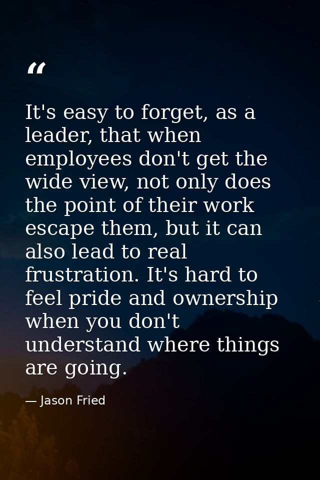 It's easy to forget, as a leader, that when employees don't get the wide view, not only does the point of their work esc — Jason Fried