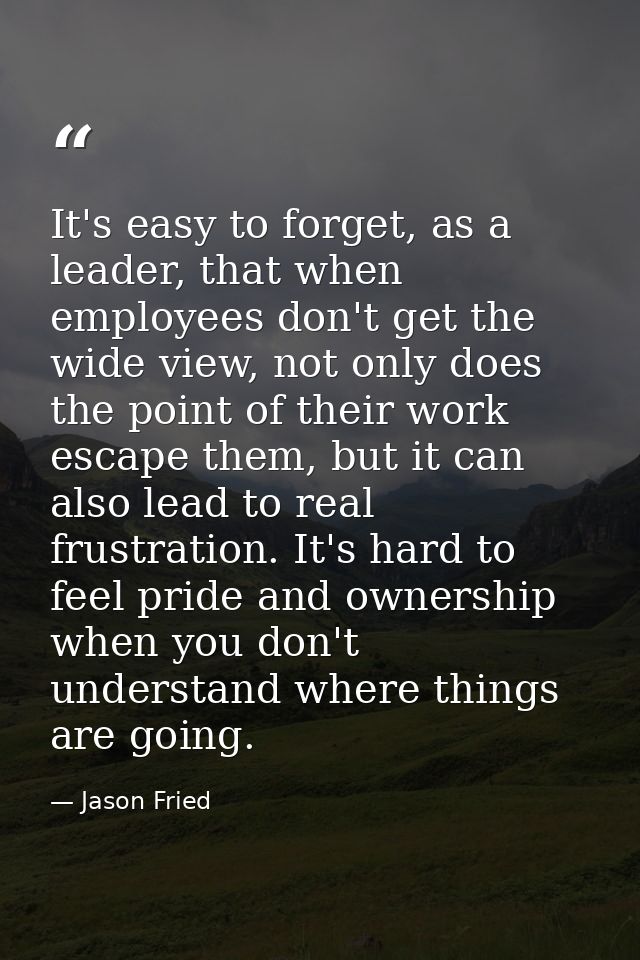 It's easy to forget, as a leader, that when employees don't get the wide view, not only does the point of their work esc — Jason Fried