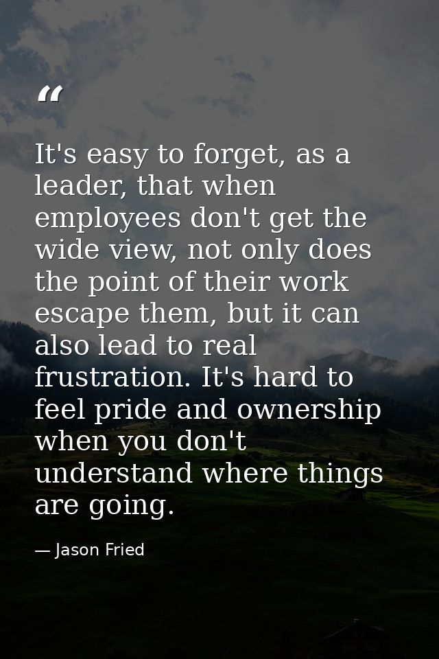 It's easy to forget, as a leader, that when employees don't get the wide view, not only does the point of their work esc — Jason Fried