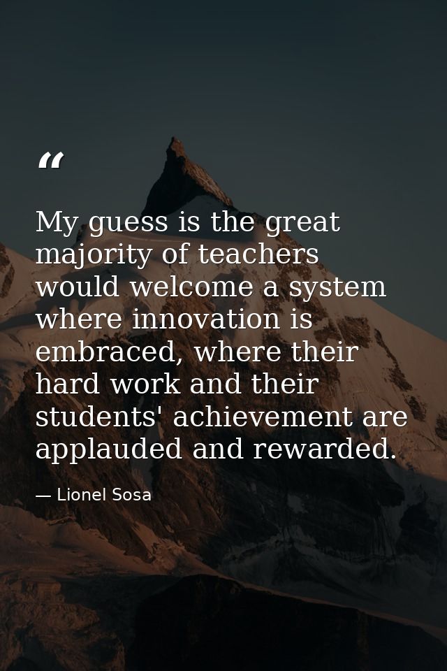 My guess is the great majority of teachers would welcome a system where innovation is embraced, where their hard work an — Lionel Sosa