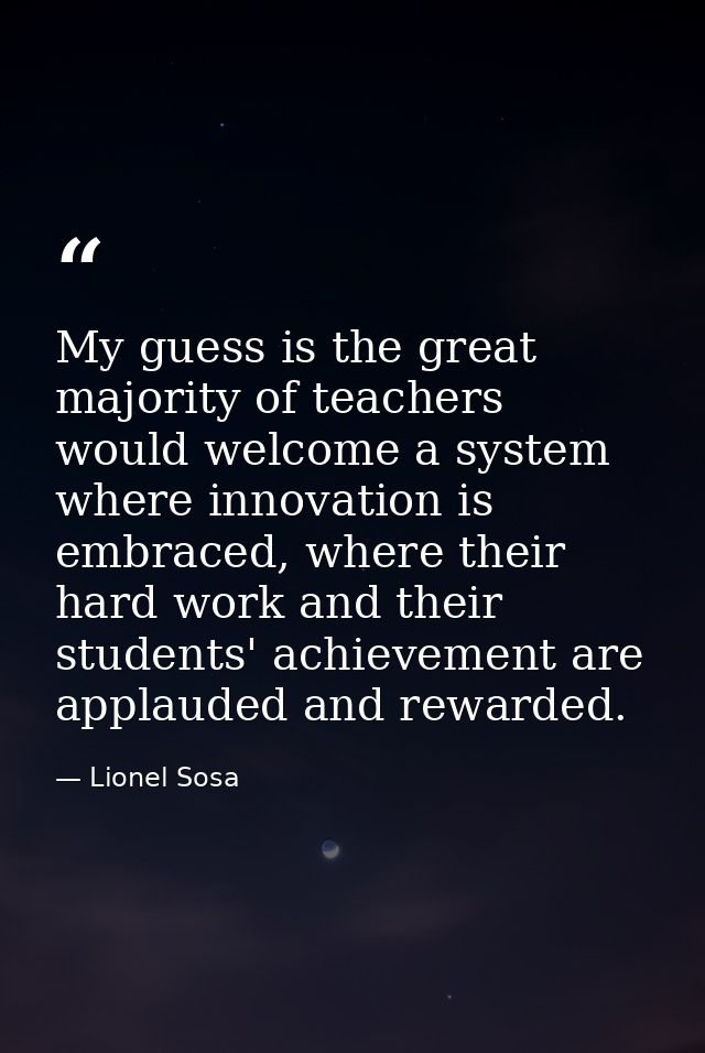 My guess is the great majority of teachers would welcome a system where innovation is embraced, where their hard work an — Lionel Sosa