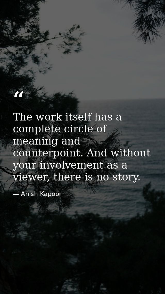 The work itself has a complete circle of meaning and counterpoint. And without your involvement as a viewer, there is no — Anish Kapoor