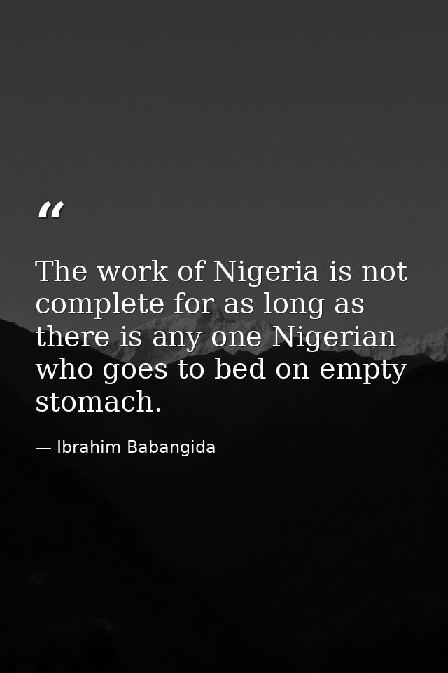 The work of Nigeria is not complete for as long as there is any one Nigerian who goes to bed on empty stomach. — Ibrahim Babangida