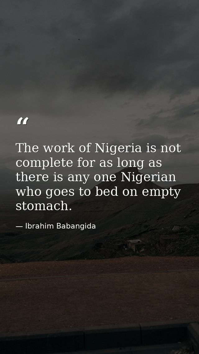 The work of Nigeria is not complete for as long as there is any one Nigerian who goes to bed on empty stomach. — Ibrahim Babangida
