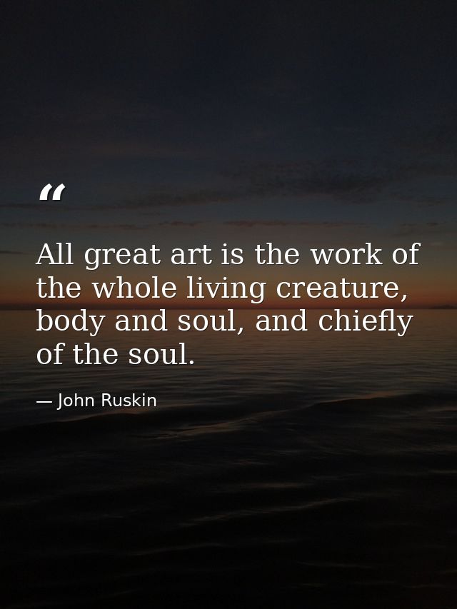 All great art is the work of the whole living creature, body and soul, and chiefly of the soul. — John Ruskin