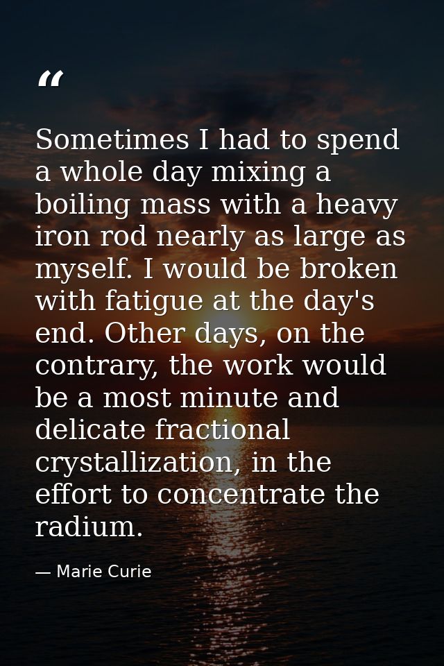 Sometimes I had to spend a whole day mixing a boiling mass with a heavy iron rod nearly as large as myself. I would be b — Marie Curie