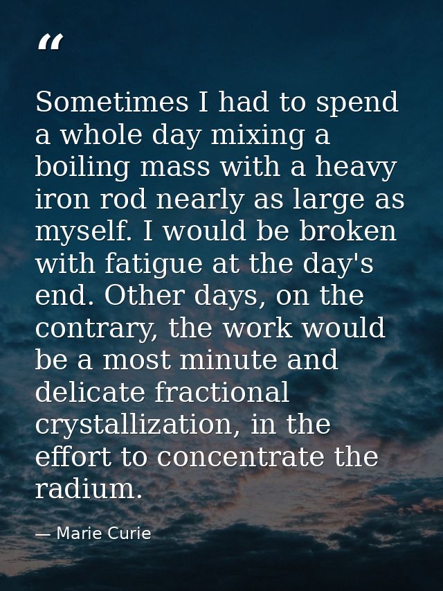 Sometimes I had to spend a whole day mixing a boiling mass with a heavy iron rod nearly as large as myself. I would be b — Marie Curie