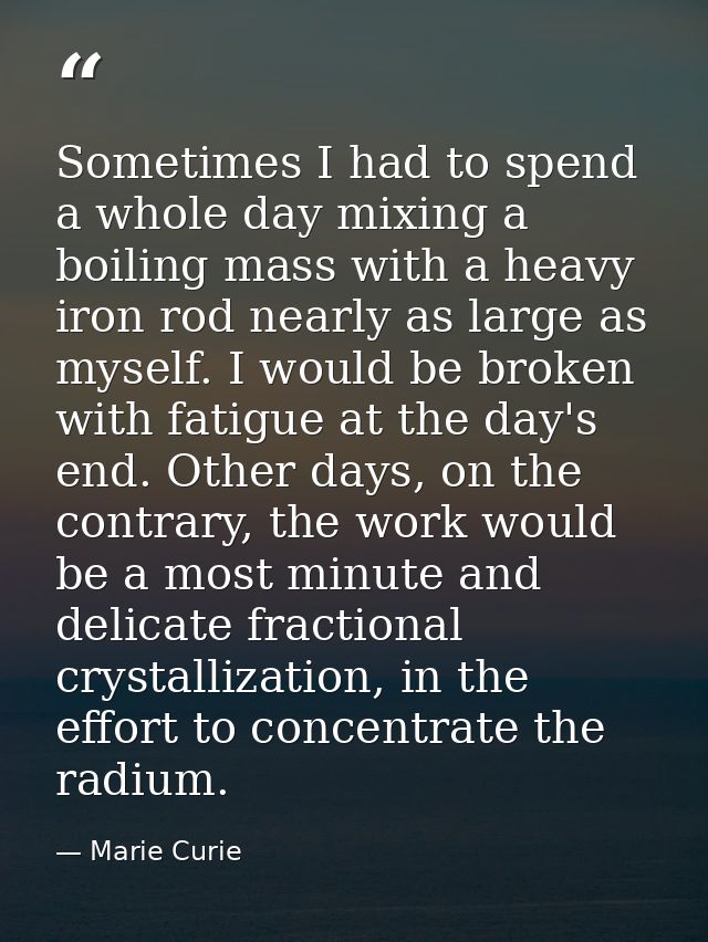 Sometimes I had to spend a whole day mixing a boiling mass with a heavy iron rod nearly as large as myself. I would be b — Marie Curie