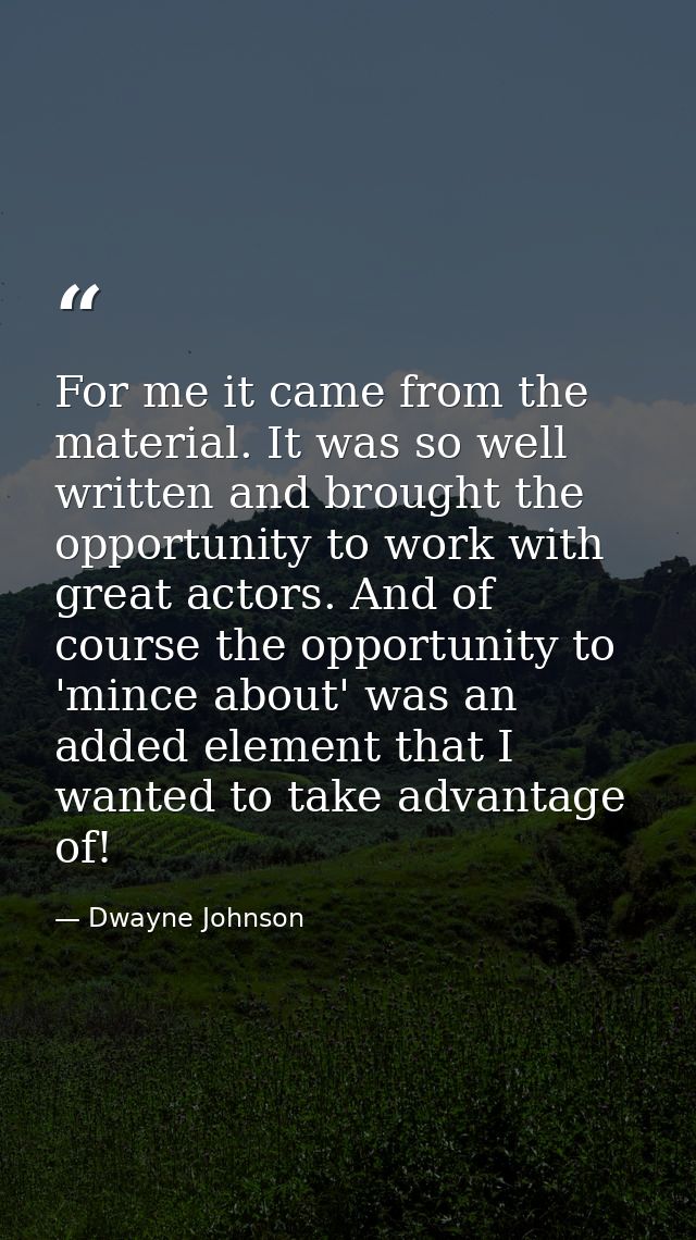 For me it came from the material. It was so well written and brought the opportunity to work with great actors. And of c — Dwayne Johnson