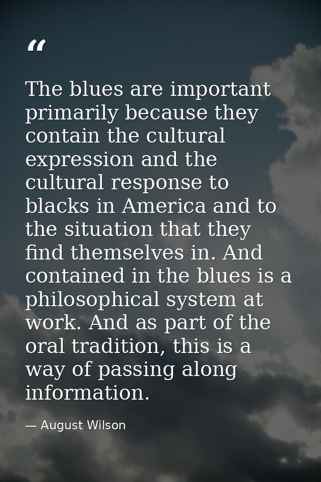 The blues are important primarily because they contain the cultural expression and the cultural response to blacks in Am — August Wilson