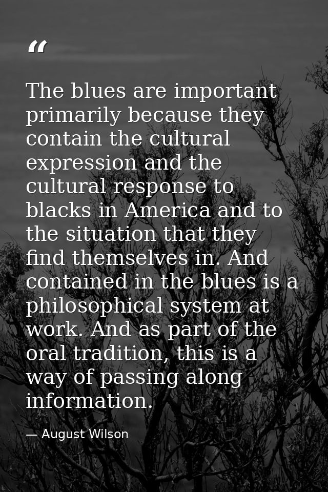 The blues are important primarily because they contain the cultural expression and the cultural response to blacks in Am — August Wilson
