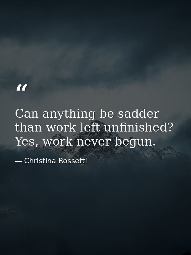 Can anything be sadder than work left unfinished? Yes, work never begun. — Christina Rossetti